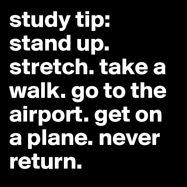 study tip: stand up. stretch. take a walk. go to the airport. get on a plane. never return.