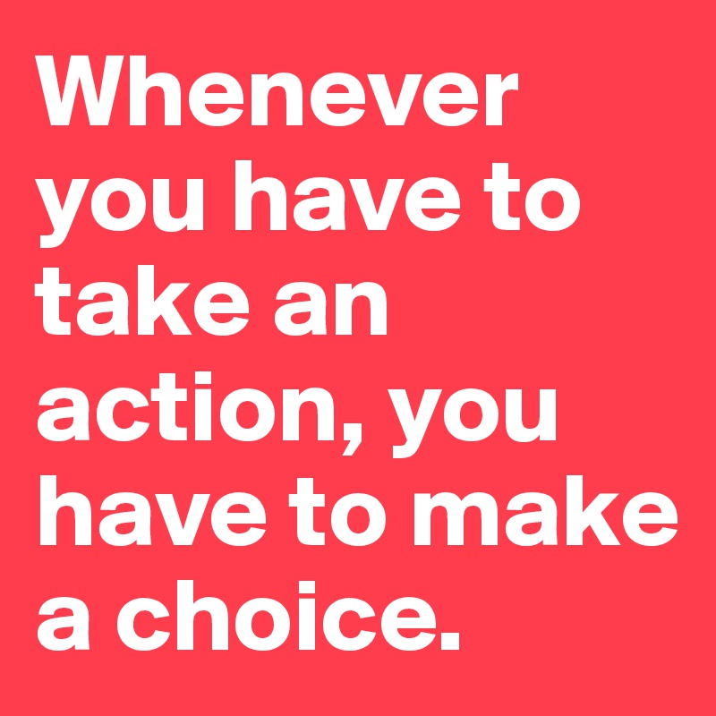 Whenever you have to take an action, you have to make a choice.