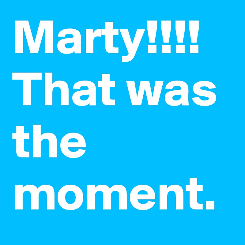 Marty!!!! That was the moment.