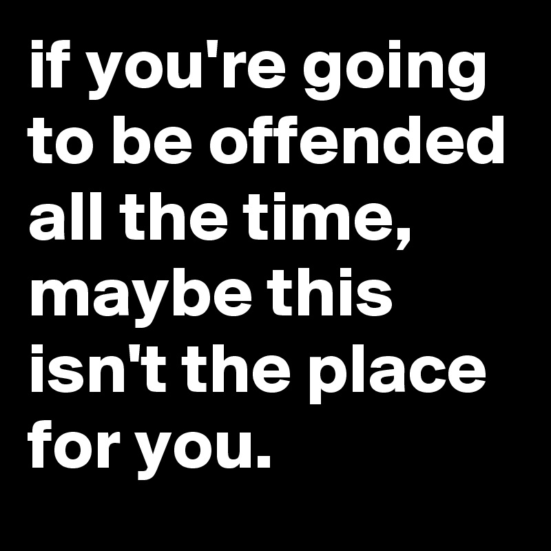 if you're going to be offended all the time, maybe this isn't the place for you.