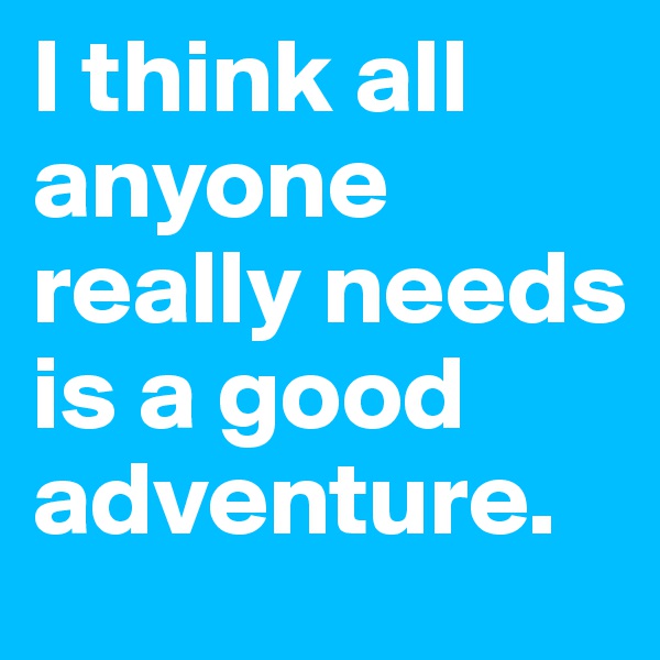 I think all anyone really needs is a good adventure.