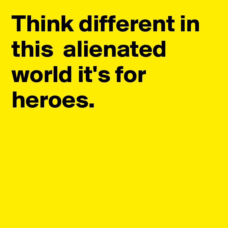 Think different in this  alienated world it's for heroes. 



 