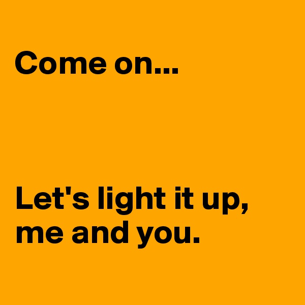 
Come on...



Let's light it up, me and you. 

