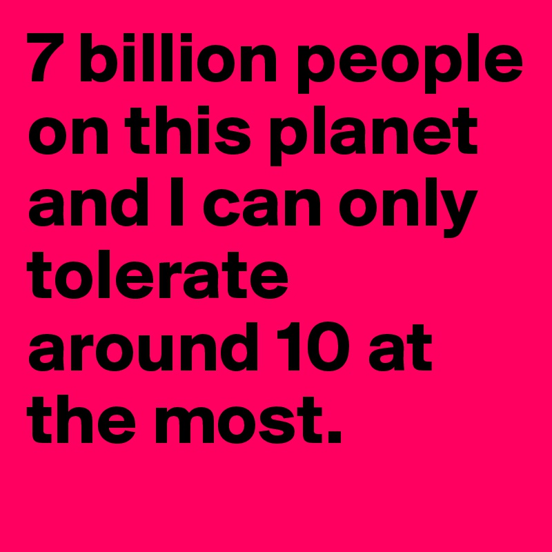 7 billion people on this planet and I can only tolerate around 10 at the most.
