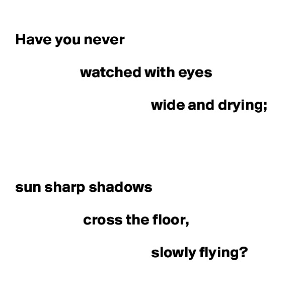 
Have you never

                     watched with eyes

                                            wide and drying;




sun sharp shadows

                      cross the floor,

                                            slowly flying?
                                                                                      