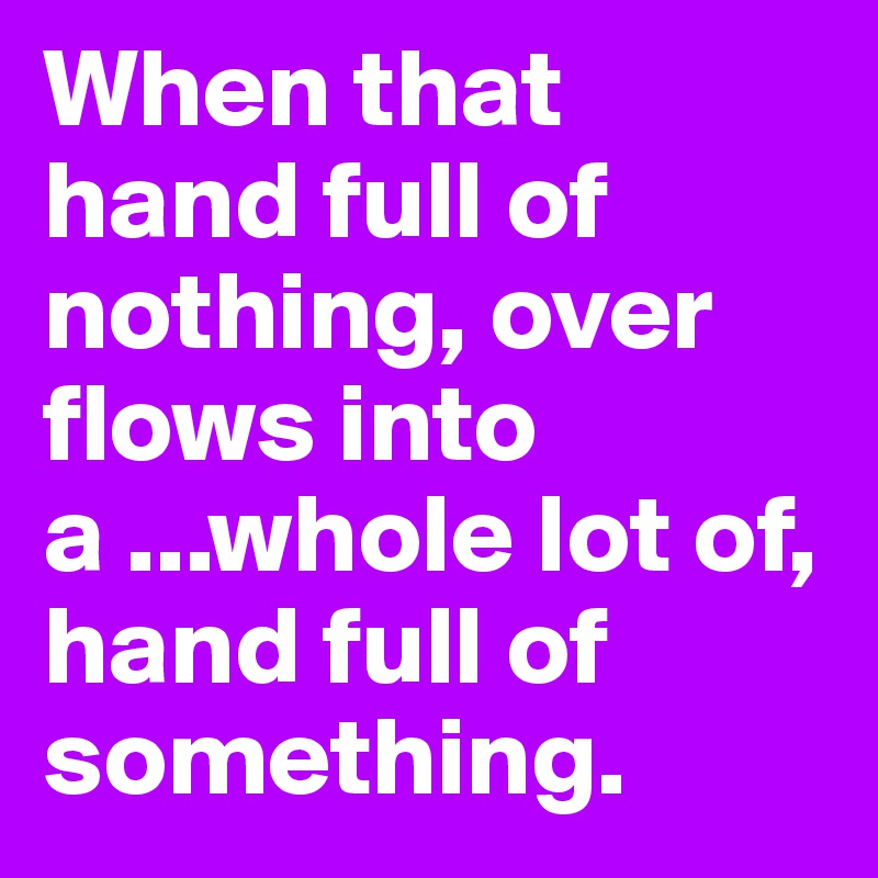 When that hand full of nothing, over flows into a ...whole lot of, hand full of something.