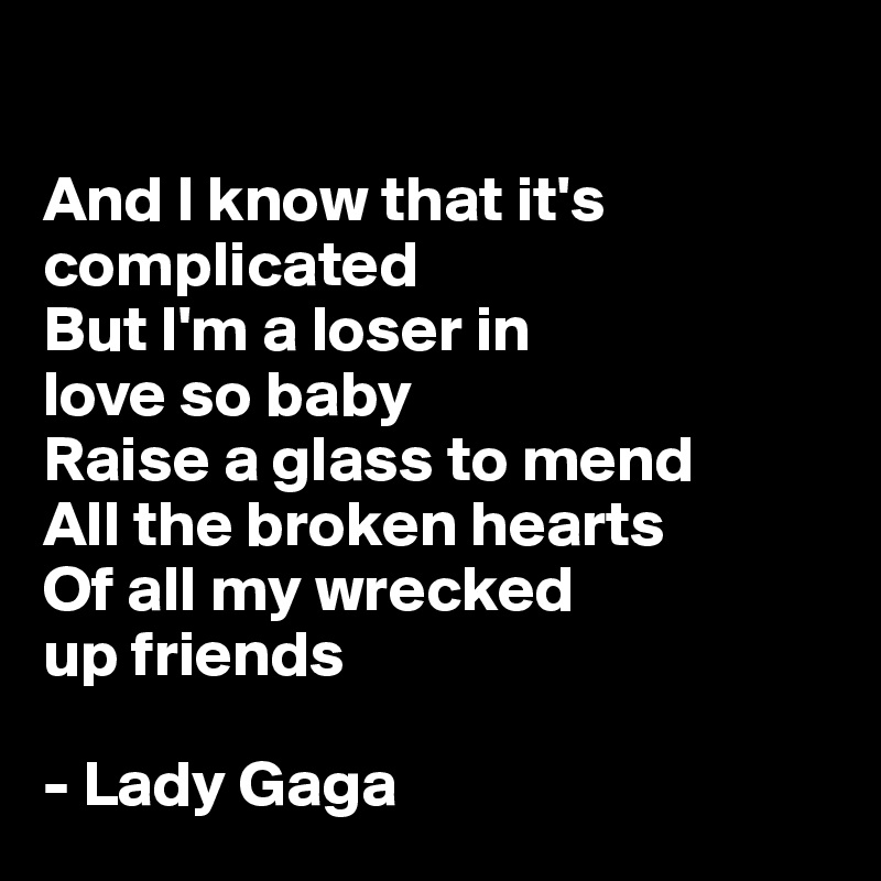 

And I know that it's complicated
But I'm a loser in 
love so baby
Raise a glass to mend
All the broken hearts 
Of all my wrecked 
up friends

- Lady Gaga