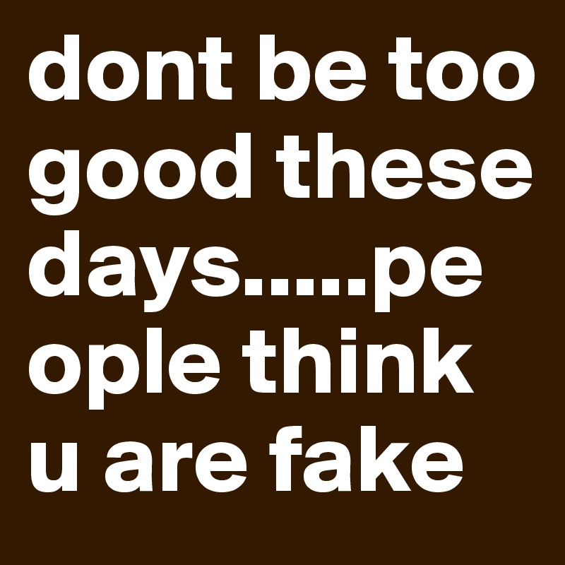 dont be too good these days.....people think u are fake