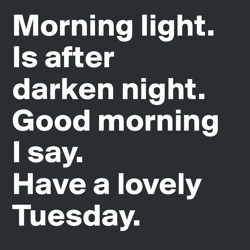 Morning light. 
Is after
darken night. 
Good morning 
I say. 
Have a lovely Tuesday.