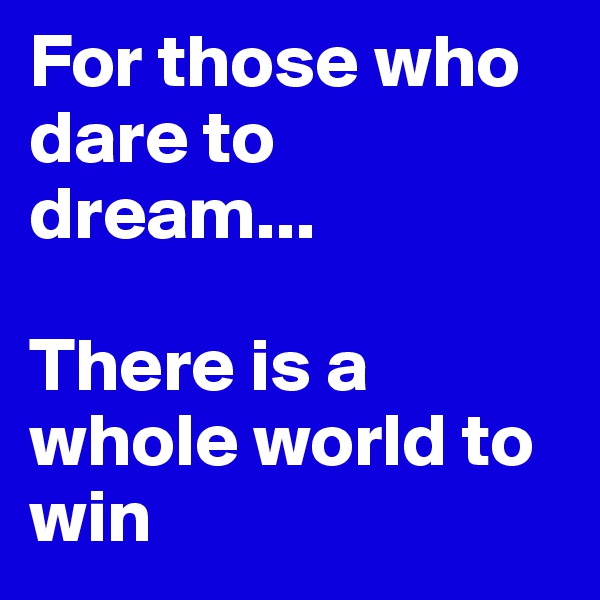 For those who dare to dream... 

There is a whole world to win