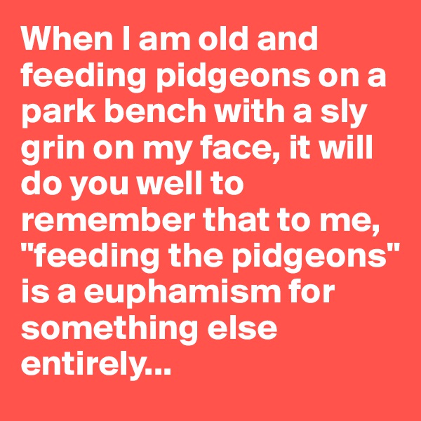 When I am old and feeding pidgeons on a park bench with a sly grin on my face, it will do you well to remember that to me, "feeding the pidgeons" is a euphamism for something else entirely...