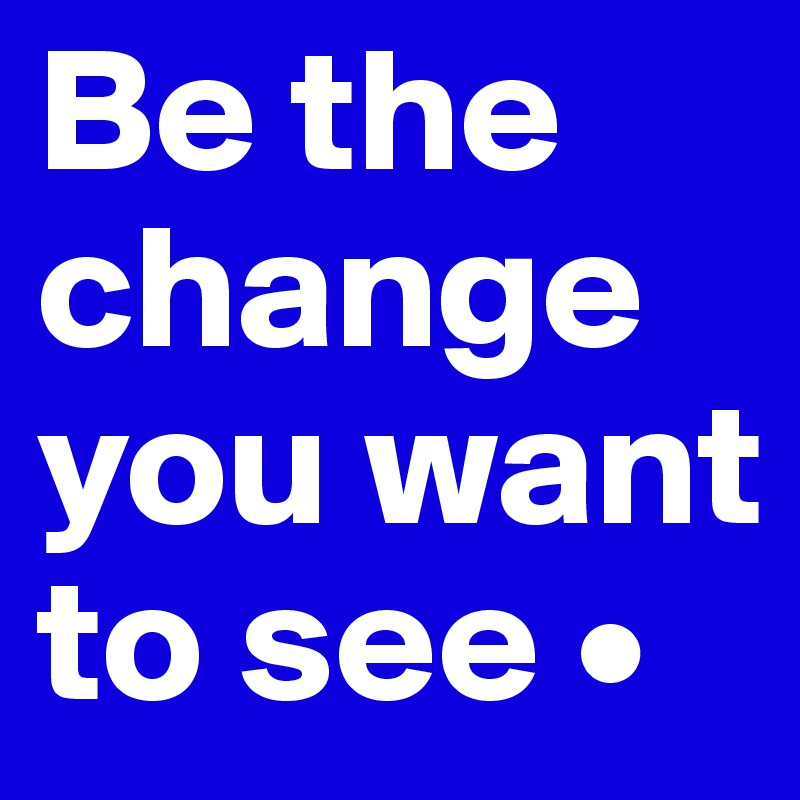 Be the change you want to see •