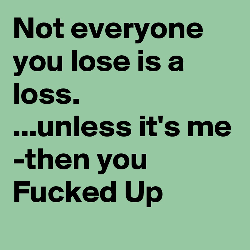 Not everyone you lose is a loss.
...unless it's me
-then you Fucked Up
