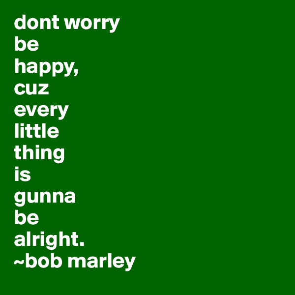 dont worry
be
happy,
cuz
every
little
thing
is
gunna
be
alright.
~bob marley