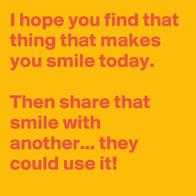 I hope you find that thing that makes you smile today. 

Then share that smile with another... they could use it! 