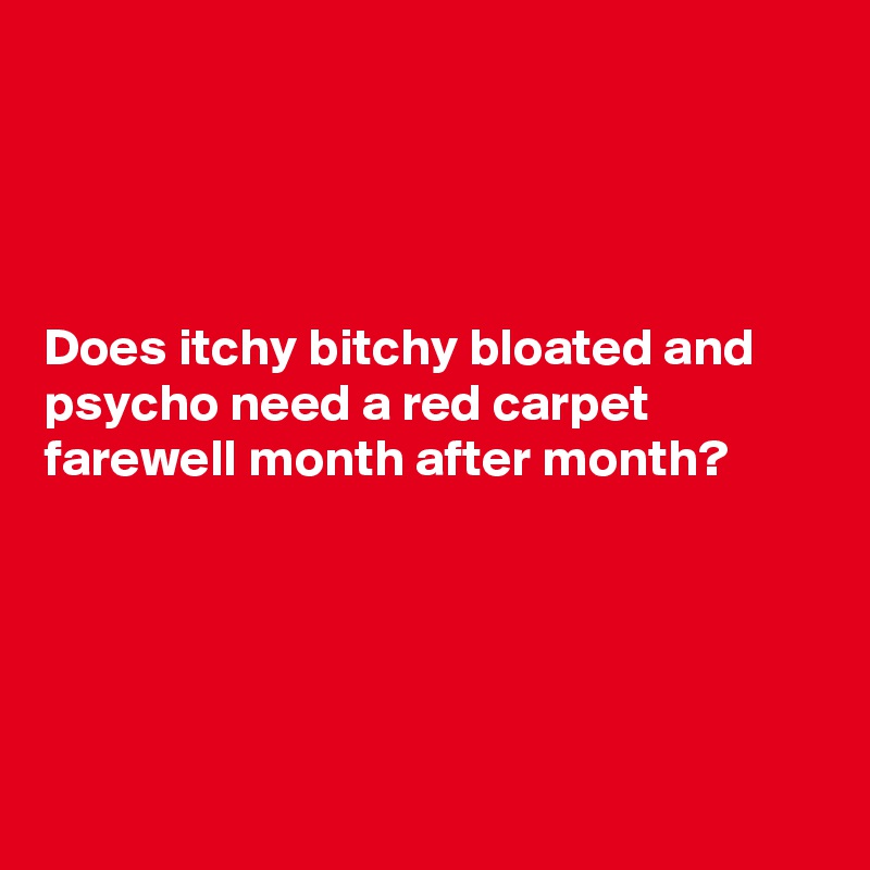 




Does itchy bitchy bloated and psycho need a red carpet farewell month after month?    





