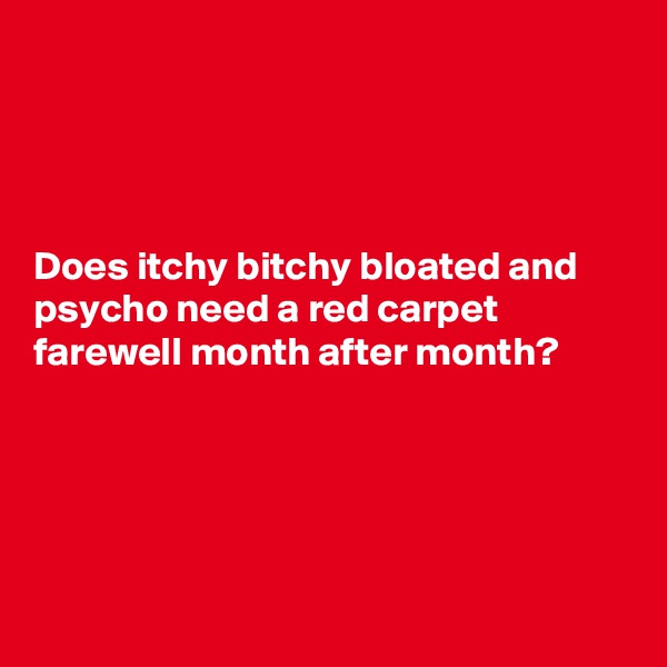




Does itchy bitchy bloated and psycho need a red carpet farewell month after month?    





