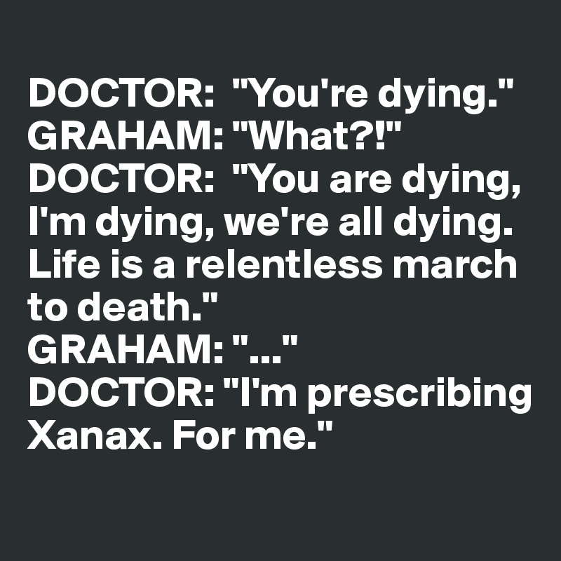 
DOCTOR:  "You're dying."
GRAHAM: "What?!"
DOCTOR:  "You are dying, I'm dying, we're all dying. Life is a relentless march to death."
GRAHAM: "..."
DOCTOR: "I'm prescribing Xanax. For me."
