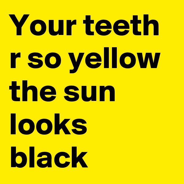 Your teeth r so yellow the sun looks black