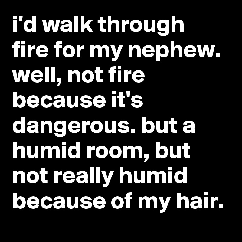i'd walk through fire for my nephew. well, not fire because it's dangerous. but a humid room, but not really humid because of my hair.