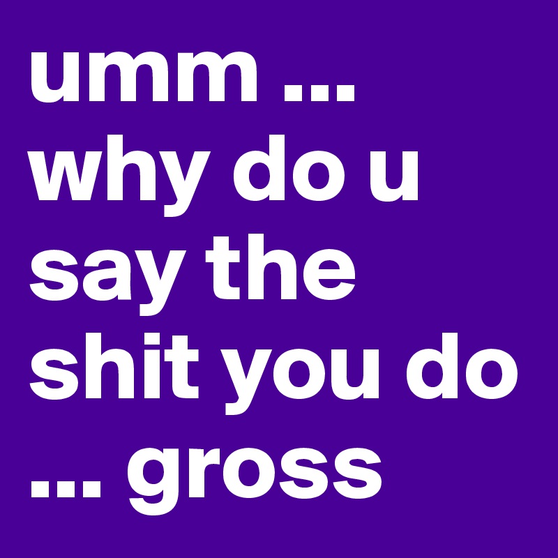 umm ... why do u say the shit you do ... gross 