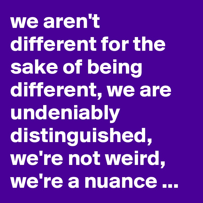 we aren't different for the sake of being different, we are undeniably distinguished,  we're not weird, we're a nuance ...