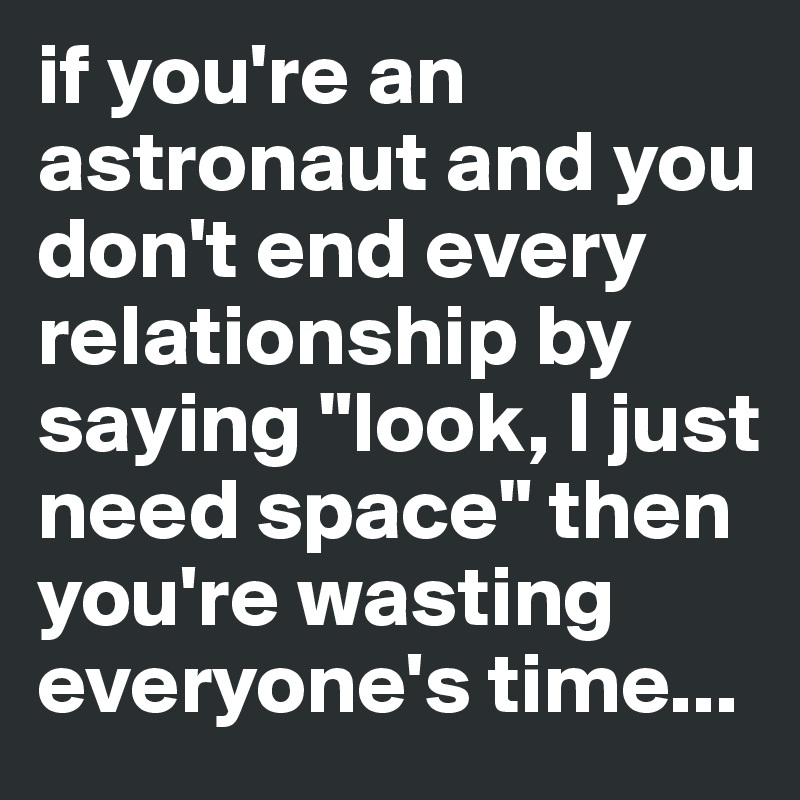 if you're an astronaut and you don't end every relationship by saying "look, I just need space" then you're wasting everyone's time...
