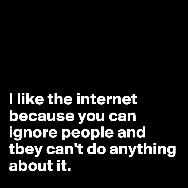 




I like the internet because you can ignore people and tbey can't do anything about it.