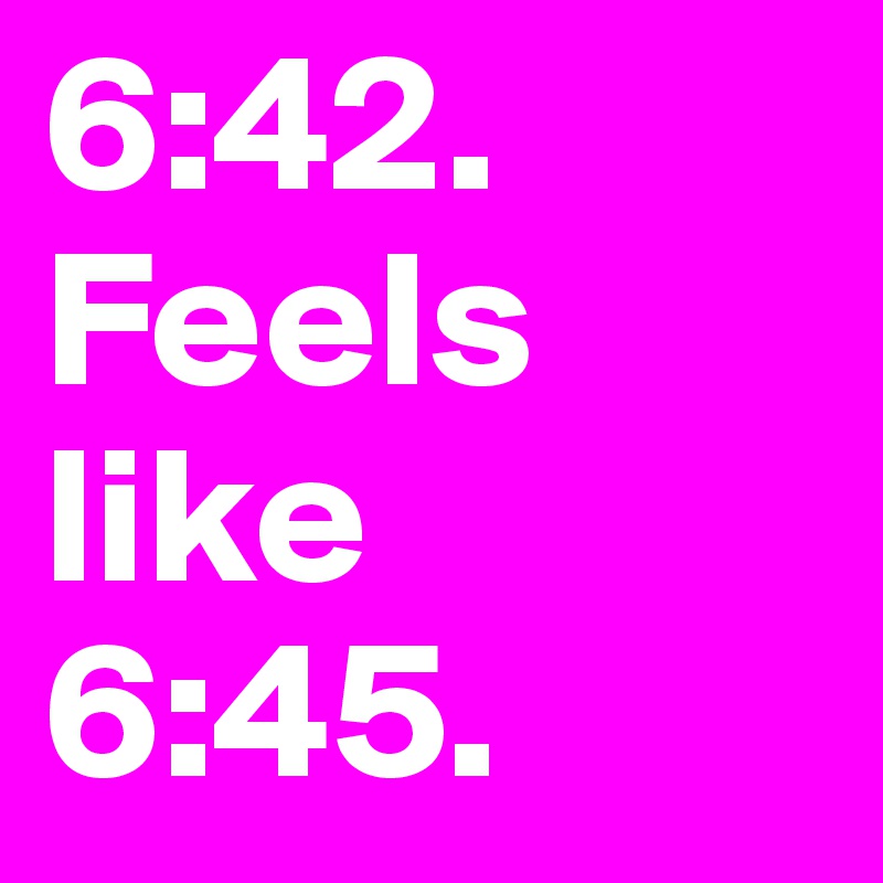 6:42. 
Feels like
6:45. 