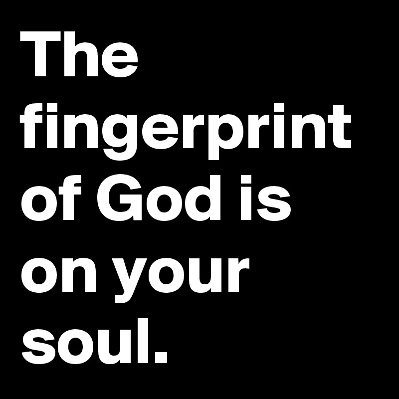 The fingerprint of God is on your soul.