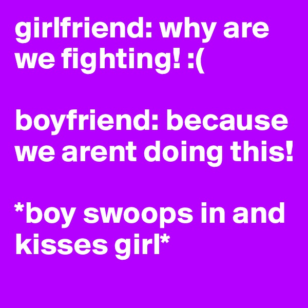 girlfriend: why are we fighting! :(

boyfriend: because we arent doing this! 

*boy swoops in and kisses girl*