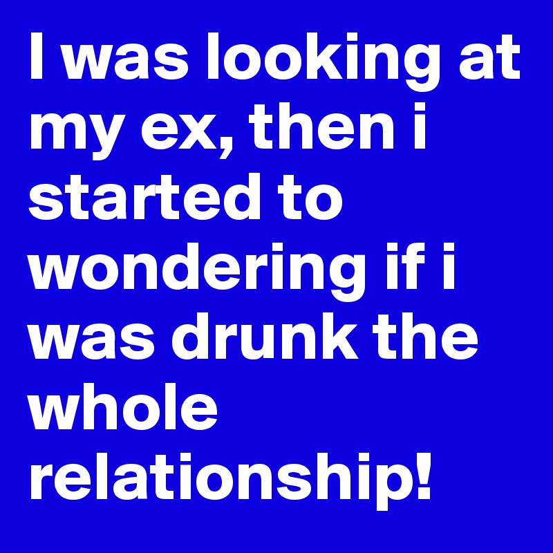 I was looking at my ex, then i started to wondering if i was drunk the whole relationship!