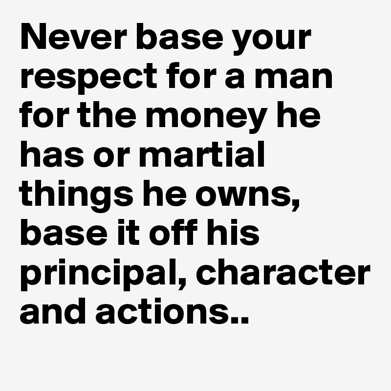 Never base your respect for a man for the money he has or martial things he owns, base it off his principal, character and actions..