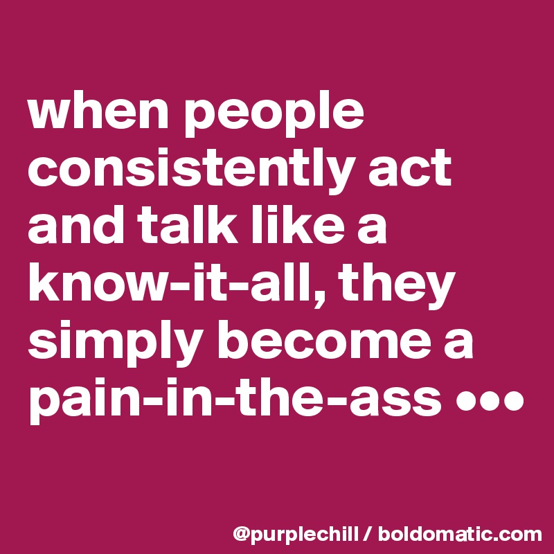 
when people consistently act and talk like a know-it-all, they simply become a pain-in-the-ass •••
