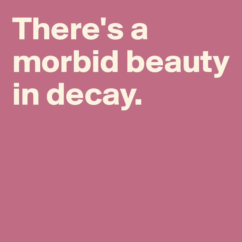 There's a morbid beauty in decay. 


