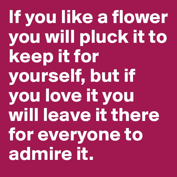 If you like a flower you will pluck it to keep it for yourself, but if you love it you will leave it there for everyone to admire it. 