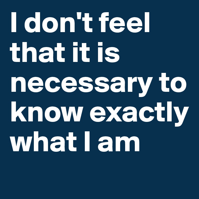 I don't feel that it is necessary to know exactly what I am