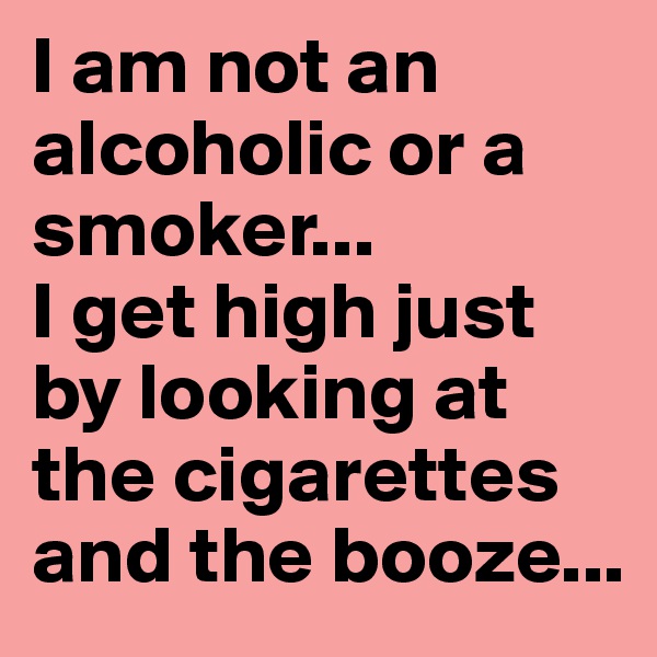 I am not an alcoholic or a smoker...
I get high just by looking at the cigarettes and the booze...