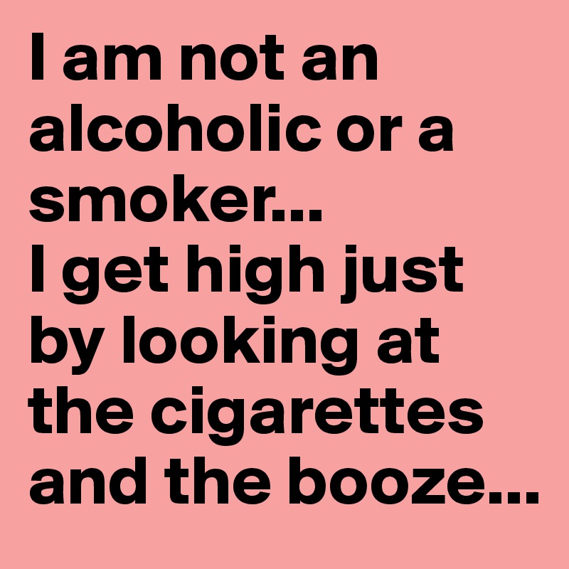 I am not an alcoholic or a smoker...
I get high just by looking at the cigarettes and the booze...