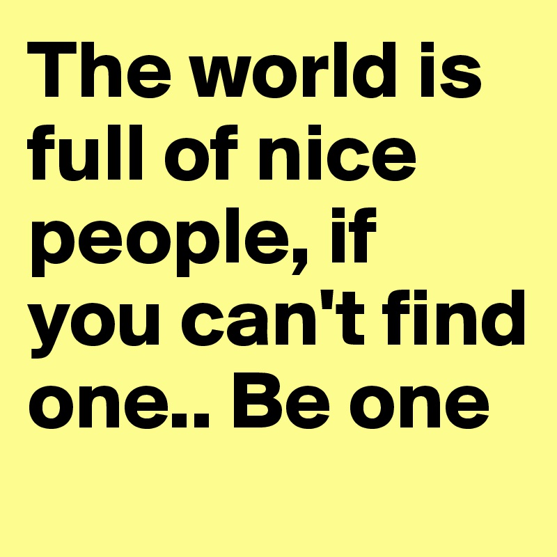The world is full of nice people, if you can't find one.. Be one
