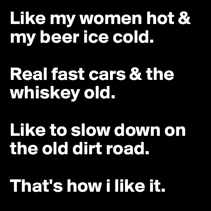 Like my women hot & my beer ice cold.

Real fast cars & the whiskey old.

Like to slow down on the old dirt road.

That's how i like it.