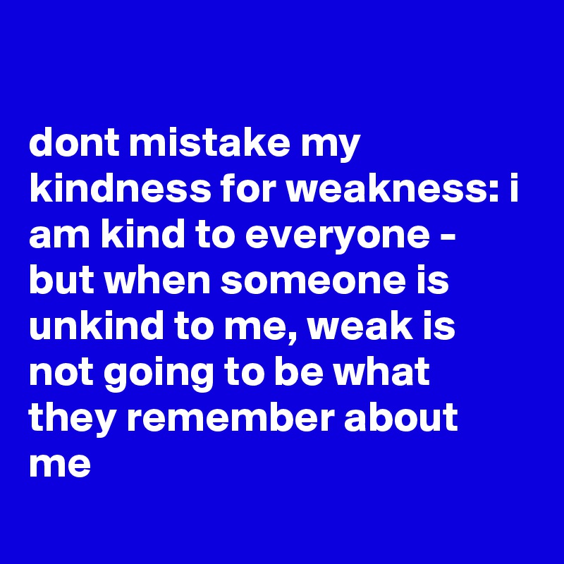 

dont mistake my kindness for weakness: i am kind to everyone - but when someone is unkind to me, weak is not going to be what they remember about me
