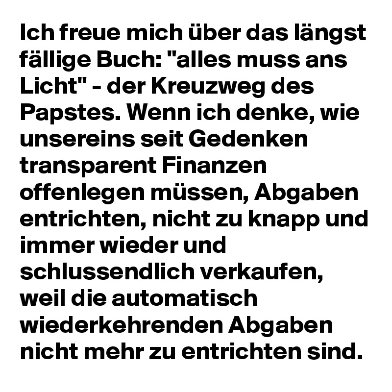 Ich freue mich über das längst fällige Buch: "alles muss ans Licht" - der Kreuzweg des Papstes. Wenn ich denke, wie unsereins seit Gedenken transparent Finanzen offenlegen müssen, Abgaben entrichten, nicht zu knapp und immer wieder und schlussendlich verkaufen, weil die automatisch wiederkehrenden Abgaben nicht mehr zu entrichten sind.  