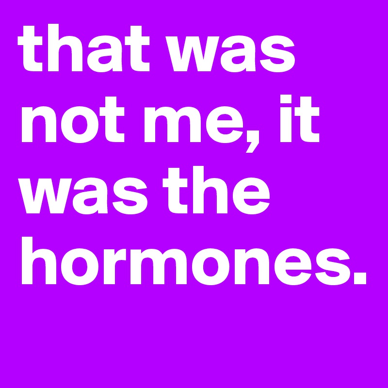 that was not me, it was the hormones.