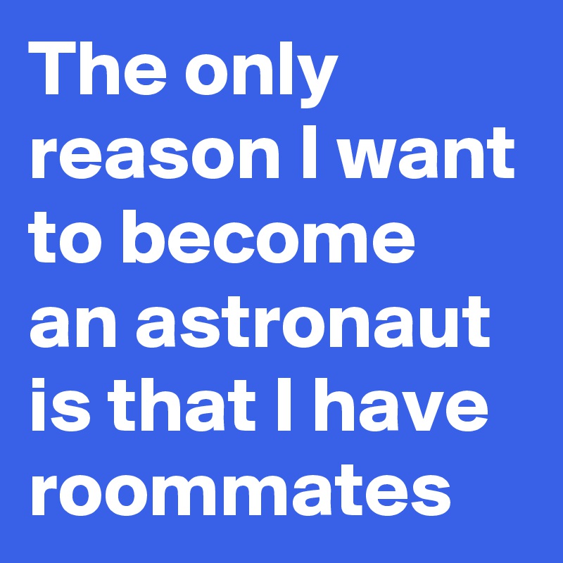 The only reason I want to become an astronaut is that I have roommates