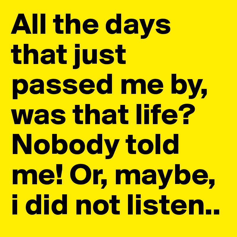 All the days that just passed me by, was that life? Nobody told me! Or, maybe, i did not listen..