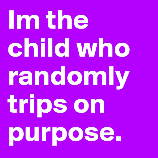 Im the child who randomly trips on purpose. 