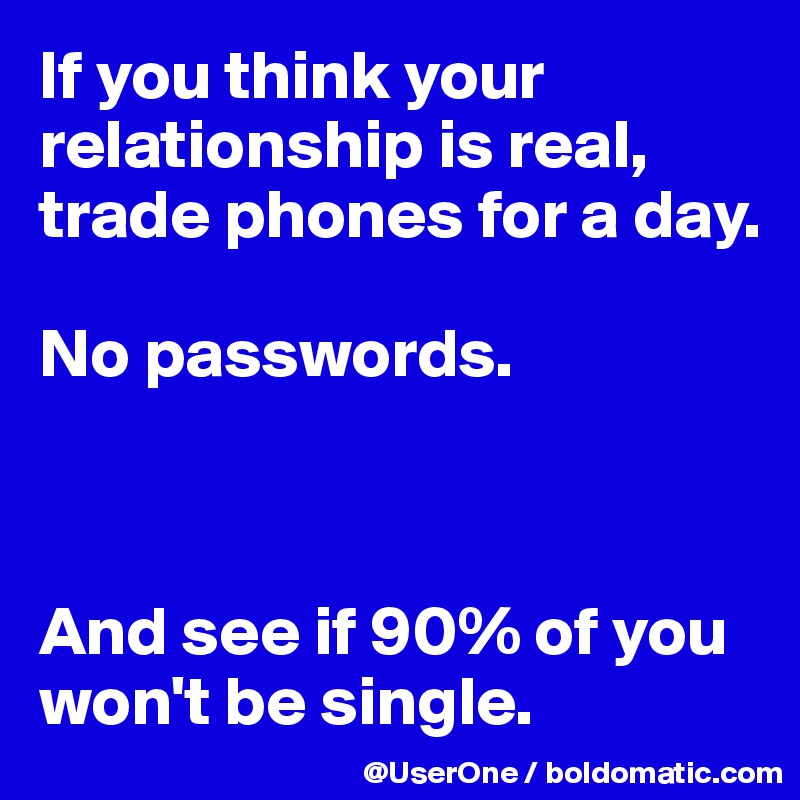If you think your relationship is real, trade phones for a day.

No passwords.



And see if 90% of you won't be single.