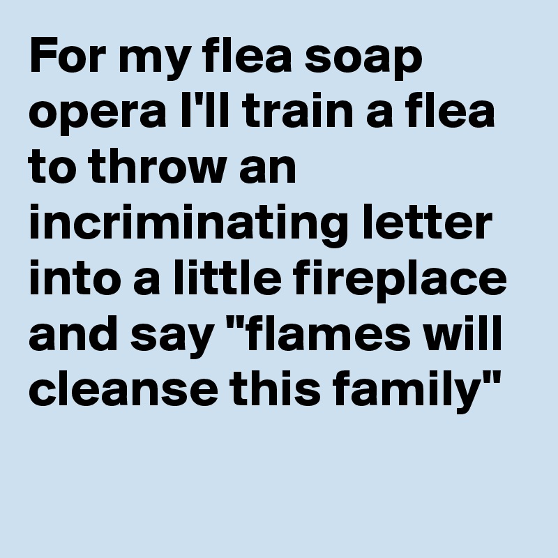 For my flea soap opera I'll train a flea to throw an incriminating letter into a little fireplace and say "flames will cleanse this family"