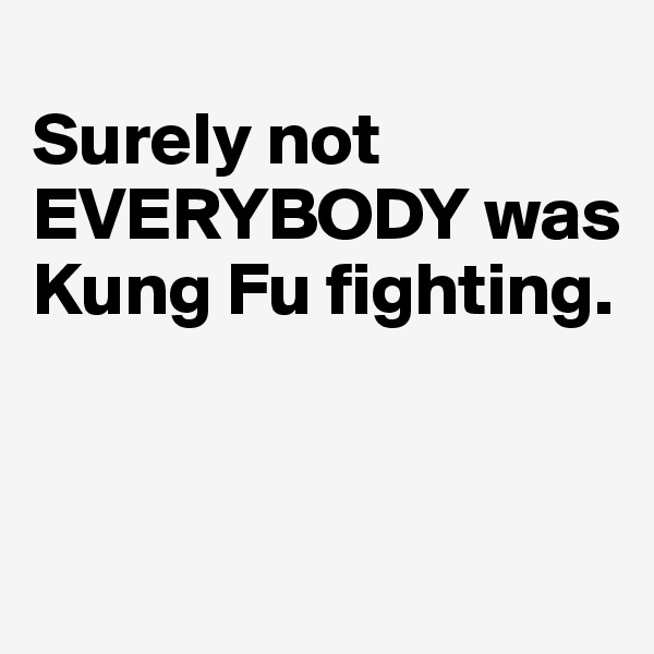 
Surely not EVERYBODY was Kung Fu fighting. 


